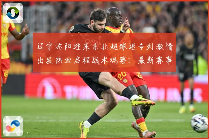 辽宁沈阳迎来东北超球迷专列激情出发热血启程战术观察：最新赛事动态与深度分析