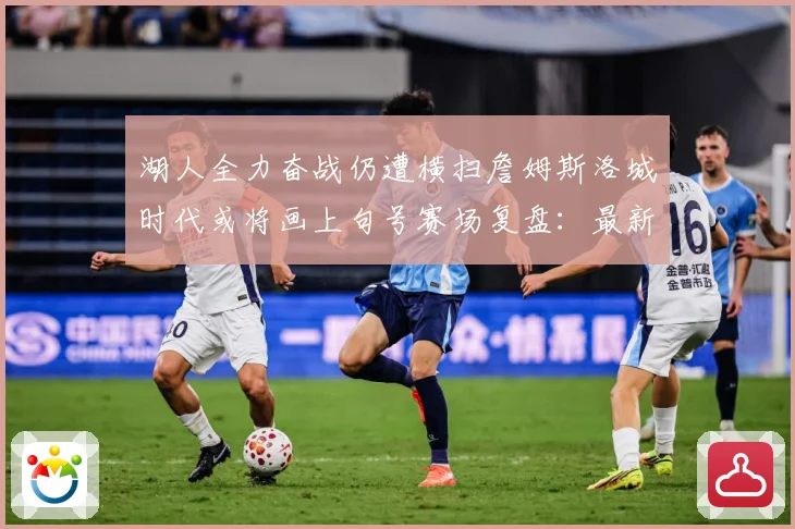 湖人全力奋战仍遭横扫詹姆斯洛城时代或将画上句号赛场复盘：最新赛事动态与深度分析