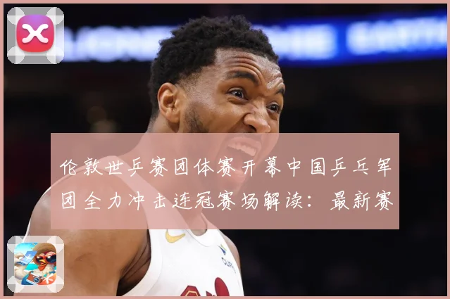 伦敦世乒赛团体赛开幕中国乒乓军团全力冲击连冠赛场解读：最新赛事动态与深度分析