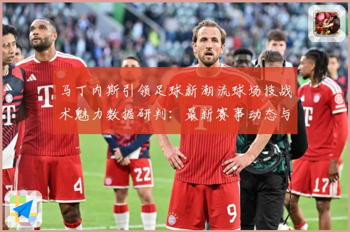 马丁内斯引领足球新潮流球场技战术魅力数据研判：最新赛事动态与深度分析