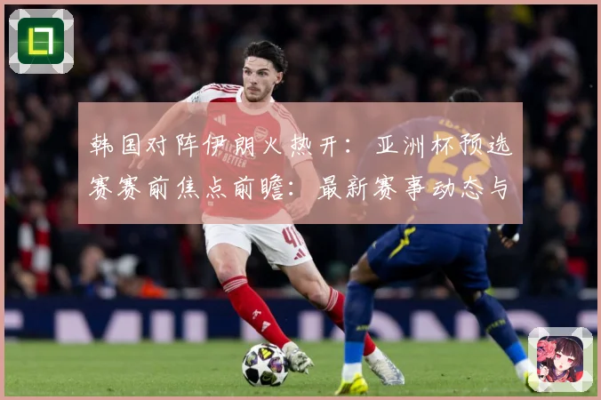 韩国对阵伊朗火热开：亚洲杯预选赛赛前焦点前瞻：最新赛事动态与深度分析