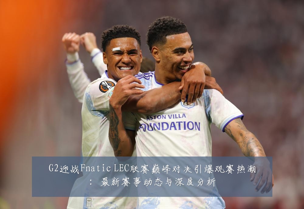 G2迎战Fnatic LEC联赛巅峰对决引爆观赛热潮：最新赛事动态与深度分析