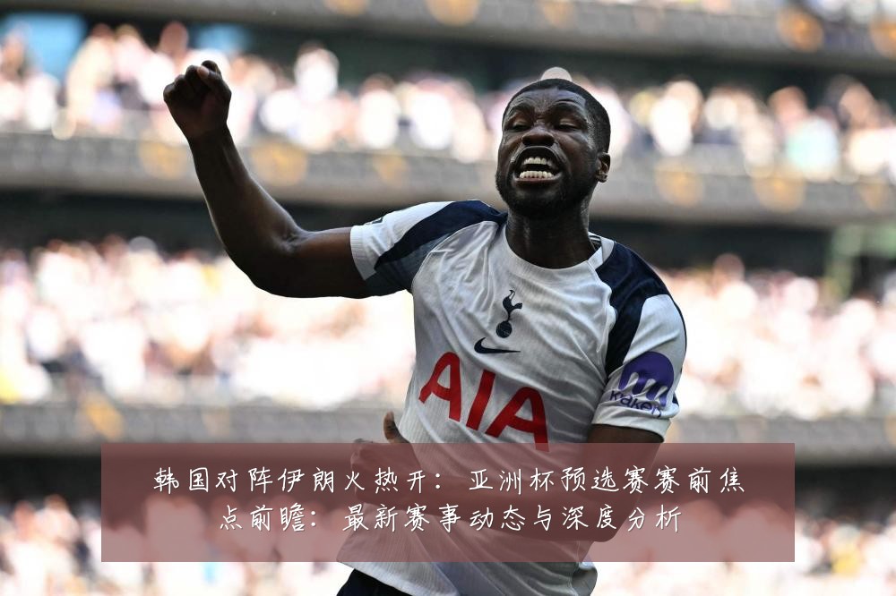 韩国对阵伊朗火热开：亚洲杯预选赛赛前焦点前瞻：最新赛事动态与深度分析