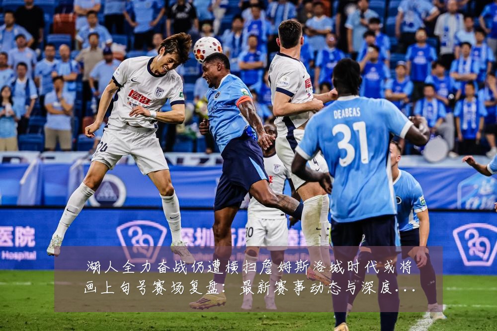湖人全力奋战仍遭横扫詹姆斯洛城时代或将画上句号赛场复盘:最新赛事动态与深度分析