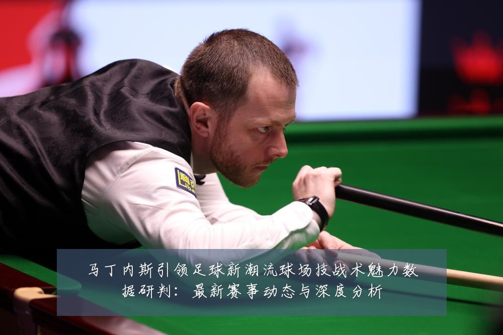 马丁内斯引领足球新潮流球场技战术魅力数据研判:最新赛事动态与深度分析